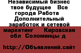 Независимый бизнес-твое будущее - Все города Работа » Дополнительный заработок и сетевой маркетинг   . Кировская обл.,Соломинцы д.